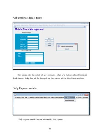 66
Add employee details form:
Here admin enter the details of new employee , when save button is clicked Employee
details inserted dialog box will be displayed and data entered will be Shopd in the database .
Daily Expense module:
Daily expense module has one sub module, Add expense.
 