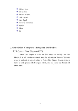 7
Add new Item
Sale an Item
Purchase an Item
Daily Expense
View Details
Employee Information
Reports
Billing
Exit
3.7 Description of Programs – Subsystem Specification
3.7.1 Context Flow Diagram (CFD)
Context Flow Diagram is a top level (also known as level 0) Data Flow
Diagram. It is only contains one process node, that generalize the function of the entire
system in relationship to external entities. In Context Flow Diagram the entire system is
treated as single process and all its inputs, outputs, sinks and sources are identified and
shown below.
 