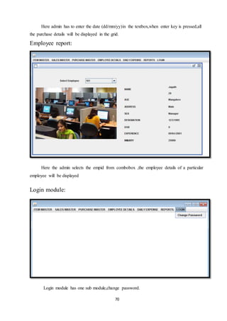 70
Here admin has to enter the date (dd/mm/yy)in the textbox,when enter key is pressed,all
the purchase details will be displayed in the grid.
Employee report:
Here the admin selects the empid from combobox ,the employee details of a particular
employee will be displayed
Login module:
Login module has one sub module,change password.
 