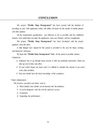 72
CONCLUSION
The project ”Mobile Shop Management” has been created with the intention of
providing an user with application which will suffice all needs for the details of mobile phones
and other updates.
All the requirements specifications was followed as for as possible and few additional
features were added that can make the application more user friendly and less complicated.
The project ”Mobile Shop Management” has been developed with the proper
guidance from the client.
A fully fledged user manual for this system is provided to the user for future working
and functional references.
We hope that ”Mobile Shop Management” fulfils all the needs in possible manner.
Limitations:
 Employee has to go through many records to find any particular transaction, which can
take up a lot of time and effort.
 In case casher forgot any items code it is difficult to calculate the amount, it can create
some other problem.
 End user should have the basic knowledge of the computers.
Future enhancement:
This involves provided new future such as
 More number item details can be inserted into the database.
 It can be integrated with the web for universal access.
 E-payment
 Upgrading the performance.
 
