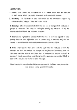 73
: LIMITATION:
1. Period: This project was conducted for 2 - 3 week, which was not adequate
for such study, which has many dimension and area to be covered.
2. Reliability: The reliability of data embanked on the information supplied by
the respondents though cross check was made.
3. Security: Often it is desirable to limit who can see or change which attributes or
groups of attributes. This may be managed directly by individual, or by the
assignment of individuals and privileges to groups.
4. Backup and replication: Copies of attributes need to be made regularly in case
primary disks or other equipment fails. A periodic copy of attributes may also be
created for a distant organization that cannot readily access the original.
5. Rule enforcement: Often one wants to apply rules to attributes so that the
attributes are clean and reliable. For example, we may have a rule that says each car
can have only one engine associated with it (identified by Engine Number). If
somebody tries to associate a second engine with a given car, we want the DBMS to
deny such a request and display an error message.
Hope this work is appreciated and taken as reference for the future expansion on the
way to never ending quest for knowledge
 