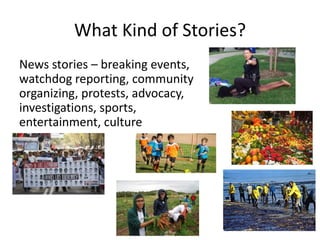 What Kind of Stories?
News stories – breaking events,
watchdog reporting, community
organizing, protests, advocacy,
investigations, sports,
entertainment, culture
 