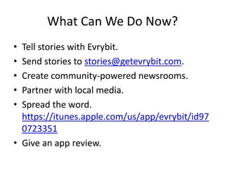 What Can We Do Now?
• Tell stories with Evrybit.
• Send stories to stories@getevrybit.com.
• Create community-powered newsrooms.
• Partner with local media.
• Spread the word.
https://itunes.apple.com/us/app/evrybit/id97
0723351
• Give an app review.
 