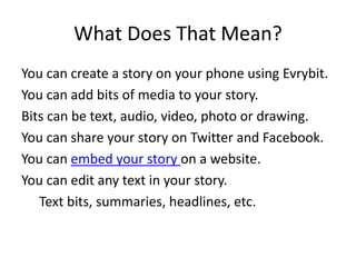 What Does That Mean?
You can create a story on your phone using Evrybit.
You can add bits of media to your story.
Bits can be text, audio, video, photo or drawing.
You can share your story on Twitter and Facebook.
You can embed your story on a website.
You can edit any text in your story.
Text bits, summaries, headlines, etc.
 