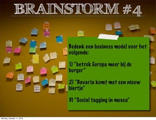 Bedenk een business model voor het
volgende:
1) “betrek Europa meer bij de
burger”
2) “Bavaria komt met een nieuw
biertje”
3) “Social tagging in musea”
BRAINSTORM #4
Monday, October 11, 2010
 
