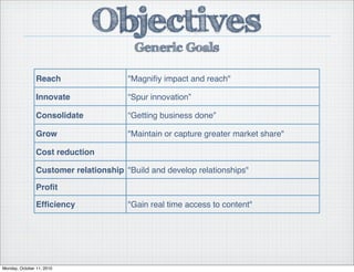 Reach "Magniﬁy impact and reach"
Innovate “Spur innovation”
Consolidate “Getting business done”
Grow "Maintain or capture greater market share"
Cost reduction
Customer relationship "Build and develop relationships"
Proﬁt
Efﬁciency "Gain real time access to content"
Objectives
Generic Goals
Monday, October 11, 2010
 