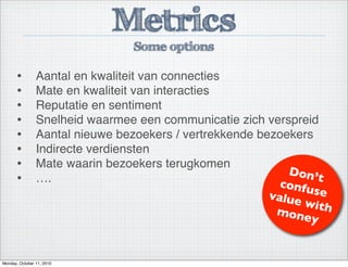 Metrics
Some options
• Aantal en kwaliteit van connecties
• Mate en kwaliteit van interacties
• Reputatie en sentiment
• Snelheid waarmee een communicatie zich verspreid
• Aantal nieuwe bezoekers / vertrekkende bezoekers
• Indirecte verdiensten
• Mate waarin bezoekers terugkomen
• ….
Don’t
confusevalue withmoney
Monday, October 11, 2010
 