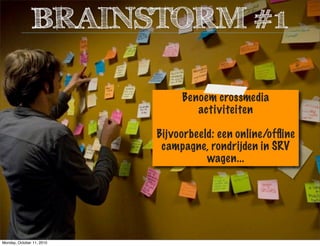 Benoem crossmedia
activiteiten
Bijvoorbeeld: een online/ofﬂine
campagne, rondrijden in SRV
wagen...
BRAINSTORM #1
Monday, October 11, 2010
 