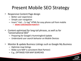 Present Mobile SEO Strategy
• Responsive Content Page design
– Better user experience
– Simple user navigation
– Insert “<tel: …> tag” HTML for easy phone call from mobile
• MORE CONVERSION POINTS!!!
• Content optimized for long-tail phrases, as well as for
“conversational SEO”
– Preparing for Google’s Hummingbird Update
– Understand user search behavior on Mobile Devices
• Monitor & update Business Listings such as Google My Business
– Optimize map listings
– Make sure NAP is consistent (Yext Partner)
– E.g., OPTIMIZE FOR MAP SEARCHES
 