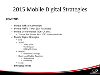 2015 Mobile Digital Strategies
CONTENTS
– Mobile Path-To-Conversion
– Mobile Traffic Trends (our FCA sites)
– Mobile User Behavior (our FCA sites)
• Time on Site, Bounce Rate, VDP’s, Conversion Rates
– Mobile Digital Strategies
• SEO
• Search
– Traffic Trends
– User Behavior
– Bidding Strategies
• Display
– Mobile Web Coverage
• HyperLocal Mobile Targeting
– ShowRooming
– GeoFencing
• Social
– Emerging Trends
 
