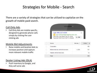 Strategies for Mobile - Search
There are a variety of strategies that can be utilized to capitalize on the
growth of mobile paid search.
Call Only Ads
• Call Only Ads are mobile specific,
designed to generate phone calls
simply by clicking the user
clicking ads
Mobile Bid Adjustments
• Raise mobile and location bids to
increase position and capture
more relevant mobile traffic
Dealer Listing Ads (DLA)
• Push inventory to Google, and
they will serve ads
 