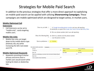 Strategies for Mobile Paid Search
In addition to the previous strategies that offer a more direct approach to capitalizing
on mobile paid search can be applied with utilizing Showrooming Campaigns. These
campaigns are mobile optimized which are designed to target active, in-market users.
Mobile Optimized Call
Extensions
• Call Extensions can be set to
“mobile only”, easily targeting
mobile users.
Mobile Site Links
• Mobile Site Links can target
down to the mobile device type
(Andriod, iOS, etc) while
increasing the Ad’s real-estate
and CTR.
Mobile Optimized Keywords
• Keywords consisting of shorter
phrases and terms that in-
market users would search while
looking for deals on dealership
lots.
 