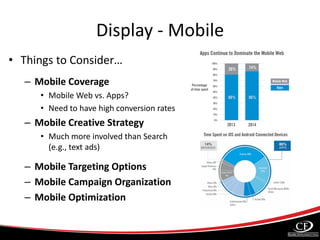 Display - Mobile
• Things to Consider…
– Mobile Coverage
• Mobile Web vs. Apps?
• Need to have high conversion rates
– Mobile Creative Strategy
• Much more involved than Search
(e.g., text ads)
– Mobile Targeting Options
– Mobile Campaign Organization
– Mobile Optimization
 
