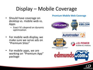 Display – Mobile Coverage
• Should have coverage on
desktop vs. mobile web vs.
Apps
– Exact %’s depend on dynamic
optimization
• For mobile web display, we
make sure we serve ads on
“Premium Sites”
• For mobile apps, we are
working on “Premium App”
package
Premium Mobile Web Coverage
 