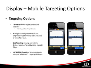 Display – Mobile Targeting Options
• Targeting Options
– Device Location: Target users device
location
• Technology still evolving in this area
– IP: Target users by IP address at the
employer, neighborhood, cable provider,
or household level.
– Geo Targeting: Serving ads within a
defined location. Target by state, zip code,
DMA.
– (NEW) CRM Targeting: Target audiences
using the advertiser’s 1st party CRM data
 