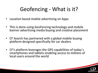 Geofencing - What is it?
• Location based mobile advertising on Apps
• This is done using GeoFencing technology and mobile
banner advertising media buying and creative placement
• CF Search has partnered with a global mobile buying
platform designed specifically for car dealers
• CF’s platform leverages the GPS capabilities of today´s
smartphones and tablets enabling access to millions of
local users around the world
 