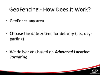 GeoFencing - How Does it Work?
• GeoFence any area
• Choose the date & time for delivery (i.e., day-
parting)
• We deliver ads based on Advanced Location
Targeting
 