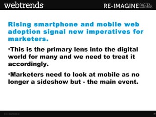Rising smartphone and mobile web
     adoption signal new imperatives for
     marketers.
     •This is the primary lens into the digital
     world for many and we need to treat it
     accordingly.
     •Marketers need to look at mobile as no
     longer a sideshow but - the main event.




© 2013 WEBTRENDS INC.                             29
 