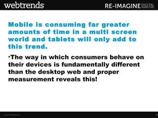 Mobile is consuming far greater
     amounts of time in a multi screen
     world and tablets will only add to
     this trend.
     •The way in which consumers behave on
     their devices is fundamentally different
     than the desktop web and proper
     measurement reveals this!




© 2013 WEBTRENDS INC.                           30
 