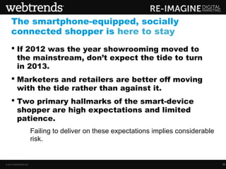 The smartphone-equipped, socially
    connected shopper is here to stay
     If 2012 was the year showrooming moved to
      the mainstream, don’t expect the tide to turn
      in 2013.
     Marketers and retailers are better off moving
      with the tide rather than against it.
     Two primary hallmarks of the smart-device
      shopper are high expectations and limited
      patience.
              - Failing to deliver on these expectations implies considerable
                risk.


© 2013 WEBTRENDS INC.                                                           33
 