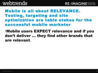 Mobile is all about RELEVANCE.
    Testing, targeting and site
    optimization are table stakes for the
    successful mobile marketer
    •Mobile users EXPECT relevance and if you
    don’t deliver … they find other brands that
    are relevant.




© 2013 WEBTRENDS INC.                             35
 