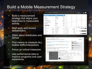 Build a Mobile Measurement Strategy

          •  Build a measurement
             strategy that aligns your
             objectives to measurable
             activity
                                            Usage Rate


          •  Start early and involve
             stakeholders
          •  Think about distribution and
             format
          •  Find means to measure ALL
             mobile traffic/interactions
          •  Focus on critical measures
          •  Use performance data to
             improve programs and user
             experience


© 2012 Webtrends, All Rights Reserved.                   | 19
 