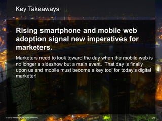 Key Takeaways


           Rising smartphone and mobile web
           adoption signal new imperatives for
           marketers.
           Marketers need to look toward the day when the mobile web is
           no longer a sideshow but a main event. That day is finally
           upon us and mobile must become a key tool for today’s digital
           marketer!




© 2012 Webtrends, All Rights Reserved.                                 | 26
 