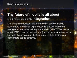 Key Takeaways


           The future of mobile is all about
           sophistication, integration.
           More capable devices, faster networks, savvier mobile
           consumers and richer experiences lie ahead. Marketers’
           strategies must seek to integrate mobile (with WWW, social,
           email, POS, print, broadcast, etc.) and evolve experiences in
           line with the growing sophistication of mobile devices and
           consumers usage patterns.




© 2012 Webtrends, All Rights Reserved.                                     | 29
 