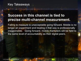 Key Takeaways


           Success in this channel is tied to
           precise multi-channel measurement.
           Failing to measure is unacceptable going forward. Mobile is no
           longer an experiment and treating it that way is professionally
           irresponsible. Going forward, mobile marketers will be held to
           the same level of accountability as their digital peers.




© 2012 Webtrends, All Rights Reserved.                                   | 30
 