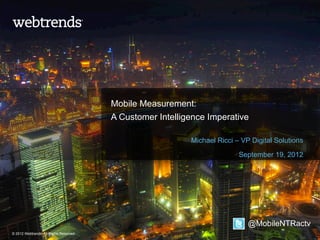 Mobile Measurement:
                                         A Customer Intelligence Imperative

                                                            Michael Ricci – VP Digital Solutions

                                                                           September 19, 2012




                                                                              @MobileNTRactv
© 2012 Webtrends, All Rights Reserved.
 