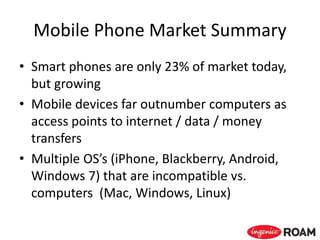 Mobile Phone Market Summary
• Smart phones are only 23% of market today,
but growing
• Mobile devices far outnumber computers as
access points to internet / data / money
transfers
• Multiple OS’s (iPhone, Blackberry, Android,
Windows 7) that are incompatible vs.
computers (Mac, Windows, Linux)
 