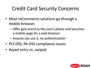 Credit Card Security Concerns
• Most mCommerce solutions go through a
mobile browser.
– Offer gets sms’d to the user’s phone and launches
a mobile page for a web browser
– Anyone can use it, no authentication
• PCI-DSS, PA-DSS compliance issues
• Keyed entry vs. swiped
 