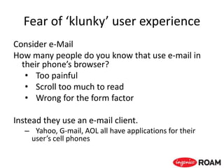 Fear of ‘klunky’ user experience
Consider e-Mail
How many people do you know that use e-mail in
their phone’s browser?
• Too painful
• Scroll too much to read
• Wrong for the form factor
Instead they use an e-mail client.
– Yahoo, G-mail, AOL all have applications for their
user’s cell phones
 