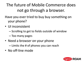 The future of Mobile Commerce does
not go through a browser.
Have you ever tried to buy buy something on
your phone?
• UI inconsistent
– Scrolling to get to fields outside of window
– Too many pages
• Need a browser on your phone
– Limits the # of phones you can reach
• No off-line mode
 