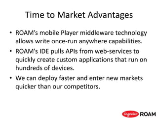 Time to Market Advantages
• ROAM’s mobile Player middleware technology
allows write once-run anywhere capabilities.
• ROAM’s IDE pulls APIs from web-services to
quickly create custom applications that run on
hundreds of devices.
• We can deploy faster and enter new markets
quicker than our competitors.
 