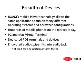 Breadth of Devices
• ROAM’s mobile Player technology allows the
same application to run on many different
operating systems and hardware configurations.
• Hundreds of mobile phones on the market today.
• PC and Mac Virtual Terminal
• Dedicated POS terminals and devices
• Encrypted audio swiper fits into audio jack.
– Not built for one particular form factor.
 