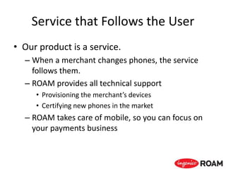 Service that Follows the User
• Our product is a service.
– When a merchant changes phones, the service
follows them.
– ROAM provides all technical support
• Provisioning the merchant’s devices
• Certifying new phones in the market
– ROAM takes care of mobile, so you can focus on
your payments business
 