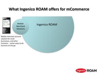 What Ingenico ROAM offers for mCommerce
Ingenico ROAM
Mobile merchant account
solution for small
businesses, and other
functions - easier ways to do
business on the go.
Mobile
Merchant
Solutions
 