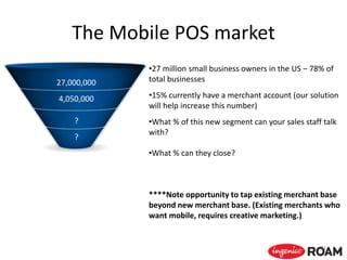 The Mobile POS market
24
•27 million small business owners in the US – 78% of
total businesses
•15% currently have a merchant account (our solution
will help increase this number)
•What % of this new segment can your sales staff talk
with?
•What % can they close?
****Note opportunity to tap existing merchant base
beyond new merchant base. (Existing merchants who
want mobile, requires creative marketing.)
27,000,000
4,050,000
?
?
 