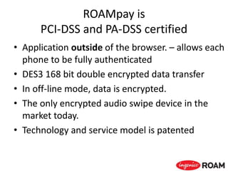 ROAMpay is
PCI-DSS and PA-DSS certified
• Application outside of the browser. – allows each
phone to be fully authenticated
• DES3 168 bit double encrypted data transfer
• In off-line mode, data is encrypted.
• The only encrypted audio swipe device in the
market today.
• Technology and service model is patented
 