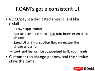 ROAM’s got a consistent UI
• ROAMpay is a dedicated smart client like
eMail
– Its own application
– Can be played on smart and non-browser enabled
phones
– Same UI and transaction flow no matter the
phone or carrier
– Look and feel can be customized to fit your needs
• Customer can change phones, and the service
stays the same.
 