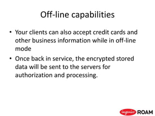 Off-line capabilities
• Your clients can also accept credit cards and
other business information while in off-line
mode
• Once back in service, the encrypted stored
data will be sent to the servers for
authorization and processing.
 