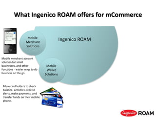 What Ingenico ROAM offers for mCommerce
Ingenico ROAM
Allow cardholders to check
balance, activities, receive
alerts, make payments, and
transfer funds on their mobile
phone.
Mobile
Wallet
Solutions
Mobile merchant account
solution for small
businesses, and other
functions - easier ways to do
business on the go.
Mobile
Merchant
Solutions
 