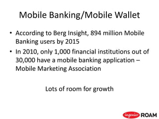 Mobile Banking/Mobile Wallet
• According to Berg Insight, 894 million Mobile
Banking users by 2015
• In 2010, only 1,000 financial institutions out of
30,000 have a mobile banking application –
Mobile Marketing Association
Lots of room for growth
 