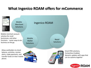 What Ingenico ROAM offers for mCommerce
Ingenico ROAM
Allow cardholders to check
balance, activities, receive
alerts, make payments, and
transfer funds on their mobile
phone.
Mobile
Wallet
Solutions
Smart POS solutions,
Contactless Enabled,
dynamic updates with apps that
can tie systems together
Retail
Solutions
Mobile merchant account
solution for small
businesses, and other
functions - easier ways to do
business on the go.
Mobile
Merchant
Solutions
 