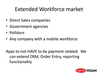 Extended Workforce market
• Direct Sales companies
• Government agencies
• Pollsters
• Any company with a mobile workforce
Apps to not HAVE to be payment related. We
can extend CRM, Order Entry, reporting
functionality
 