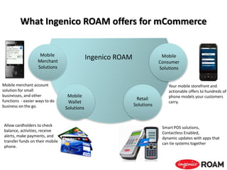 What Ingenico ROAM offers for mCommerce
Ingenico ROAM
Allow cardholders to check
balance, activities, receive
alerts, make payments, and
transfer funds on their mobile
phone.
Mobile
Wallet
Solutions
Smart POS solutions,
Contactless Enabled,
dynamic updates with apps that
can tie systems together
Retail
Solutions
Your mobile storefront and
actionable offers to hundreds of
phone models your customers
carry.
Mobile
Consumer
Solutions
Mobile merchant account
solution for small
businesses, and other
functions - easier ways to do
business on the go.
Mobile
Merchant
Solutions
 