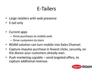 E-Tailers
• Large retailers with web presence
• E-tail only
• Current apps
– Drive purchases to mobile web
– Drive customers to store
• ROAM solution can turn mobile into Sales Channel.
• Capture impulse purchase in fewest clicks, securely, on
the device your customers already own.
• Push marketing capable – send targeted offers, to
capture additional revenue.
 