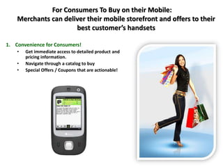 For Consumers To Buy on their Mobile:
Merchants can deliver their mobile storefront and offers to their
best customer’s handsets
1. Convenience for Consumers!
• Get immediate access to detailed product and
pricing information.
• Navigate through a catalog to buy
• Special Offers / Coupons that are actionable!
 