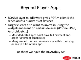 Beyond Player Apps
• ROAMplayer middleware gives ROAM clients the
reach across hundreds of devices
• Larger clients also want to invest in using the
widgets inherent on certain devices (iPhone, iPad,
Android, etc…)
– Most dedicated apps don’t have full payment and
order fulfillment capabilities
– Many embed their e-commerce site within their app,
or link to it from their app.
For them we have the ROAMbuy API
53
 